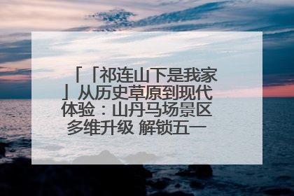 「祁连山下是我家」从历史草原到现代体验:山丹马场景区多维升级 解锁五一文旅新玩法