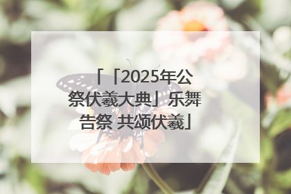 「2025年公祭伏羲大典」乐舞告祭 共颂伏羲