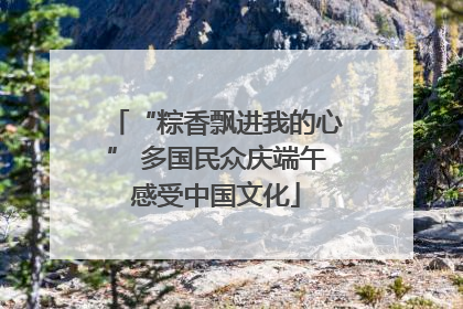 “粽香飘进我的心” 多国民众庆端午感受中国文化