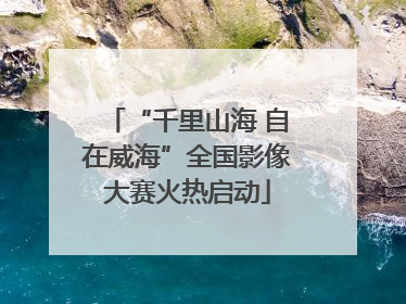 “千里山海 自在威海”全国影像大赛火热启动