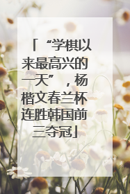 “学棋以来最高兴的一天”，杨楷文春兰杯连胜韩国前三夺冠
