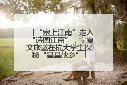 “塞上江南”走入“诗画江南”，宁夏文旅邀在杭大学生探秘“星星故乡”