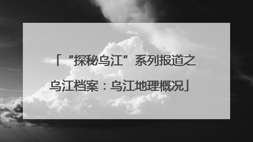 “探秘乌江”系列报道之乌江档案：乌江地理概况
