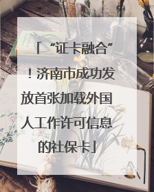 “证卡融合”！济南市成功发放首张加载外国人工作许可信息的社保卡