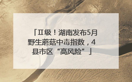 Ⅱ级！湖南发布5月野生蘑菇中毒指数，4县市区“高风险”