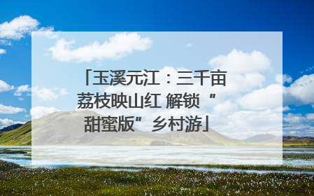玉溪元江：三千亩荔枝映山红 解锁“甜蜜版”乡村游