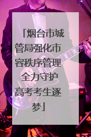 烟台市城管局强化市容秩序管理 全力守护高考考生逐梦