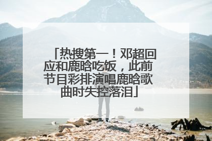 热搜第一！邓超回应和鹿晗吃饭，此前节目彩排演唱鹿晗歌曲时失控落泪