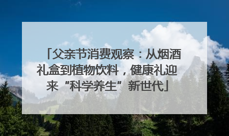 父亲节消费观察：从烟酒礼盒到植物饮料，健康礼迎来“科学养生”新世代