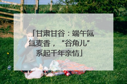 甘肃甘谷：端午氤氲麦香，“谷角儿”系起千年亲情