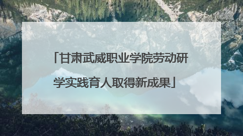 甘肃武威职业学院劳动研学实践育人取得新成果