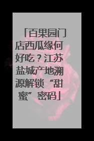 百果园门店西瓜缘何好吃？江苏盐城产地溯源解锁“甜蜜”密码