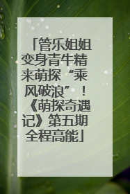 管乐姐姐变身青牛精来萌探“乘风破浪”！《萌探奇遇记》第五期全程高能