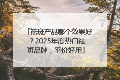 祛斑产品哪个效果好？2025年度热门祛斑品牌，平价好用