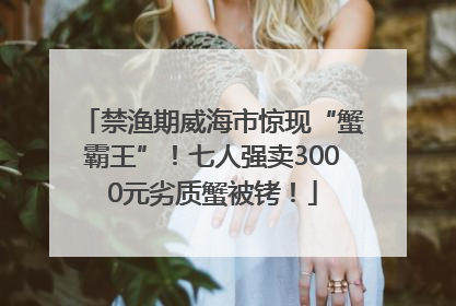 禁渔期威海市惊现“蟹霸王”！七人强卖3000元劣质蟹被铐！