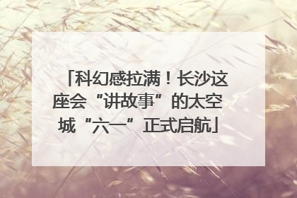科幻感拉满！长沙这座会“讲故事”的太空城“六一”正式启航