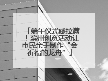 端午仪式感拉满！滨州创意活动让市民亲手制作“会祈福的龙舟”