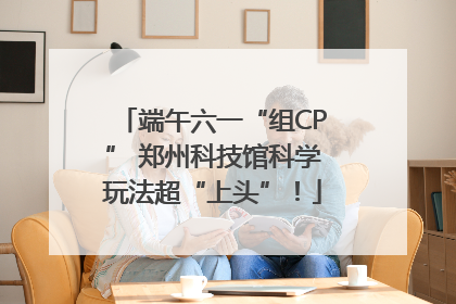 端午六一“组CP” 郑州科技馆科学玩法超“上头”！