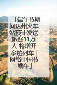 端午节期间达州火车站预计发送旅客11万人 将增开多趟列车｜网络中国节·端午