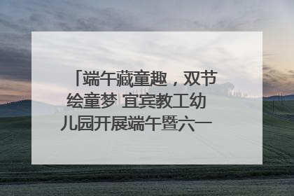 端午藏童趣，双节绘童梦 宜宾教工幼儿园开展端午暨六一亲子游园活动