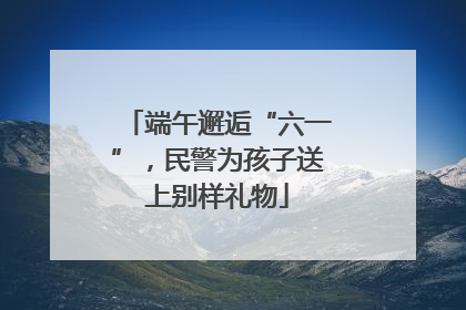 端午邂逅“六一”，民警为孩子送上别样礼物