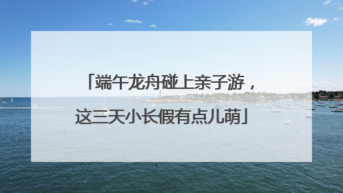 端午龙舟碰上亲子游，这三天小长假有点儿萌