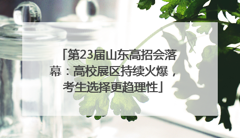 第23届山东高招会落幕：高校展区持续火爆，考生选择更趋理性