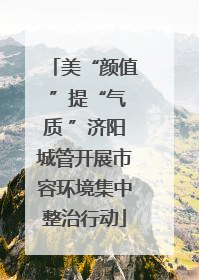 美“颜值 ”提“气质 ”济阳城管开展市容环境集中整治行动