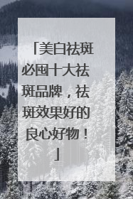 美白祛斑必囤十大祛斑品牌，祛斑效果好的良心好物！
