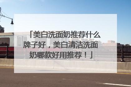 美白洗面奶推荐什么牌子好，美白清洁洗面奶哪款好用推荐！