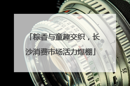 粽香与童趣交织，长沙消费市场活力爆棚