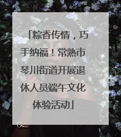 粽香传情，巧手纳福！常熟市琴川街道开展退休人员端午文化体验活动