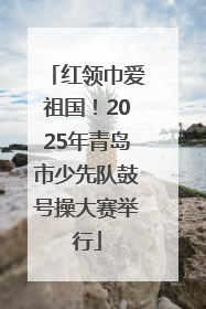 红领巾爱祖国！2025年青岛市少先队鼓号操大赛举行