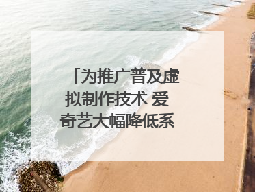 为推广普及虚拟制作技术 爱奇艺大幅降低系统使用价格