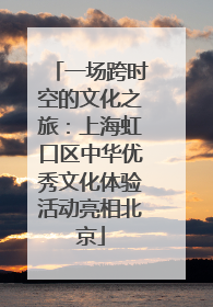 一场跨时空的文化之旅：上海虹口区中华优秀文化体验活动亮相北京
