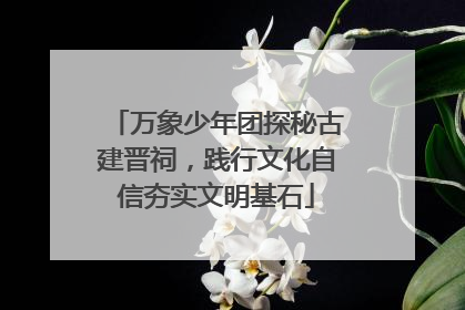 万象少年团探秘古建晋祠，践行文化自信夯实文明基石