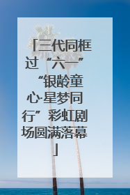 三代同框过“六一” “银龄童心·星梦同行”彩虹剧场圆满落幕