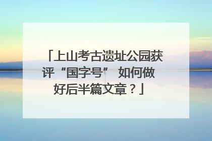 上山考古遗址公园获评“国字号” 如何做好后半篇文章？