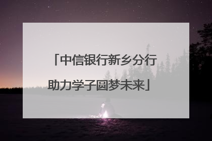 中信银行新乡分行助力学子圆梦未来
