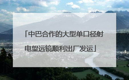 中巴合作的大型单口径射电望远镜顺利出厂发运
