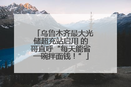 乌鲁木齐最大光储超充站启用 的哥直呼“每天能省一碗拌面钱！”