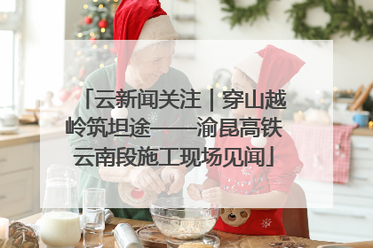 云新闻关注｜穿山越岭筑坦途——渝昆高铁云南段施工现场见闻