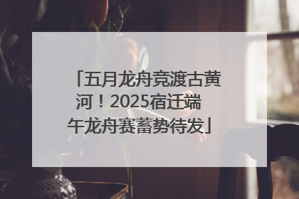 五月龙舟竞渡古黄河！2025宿迁端午龙舟赛蓄势待发