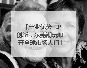 产业优势+IP创新：东莞潮玩叩开全球市场大门