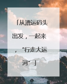 从漕运码头出发，一起来，“行走大运河”