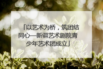 以艺术为桥，筑团结同心—新疆艺术剧院青少年艺术团成立