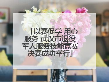 以赛促学 用心服务 武汉市退役军人服务技能竞赛决赛成功举行