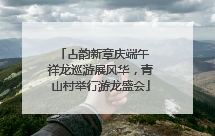 古韵新章庆端午 祥龙巡游展风华，青山村举行游龙盛会