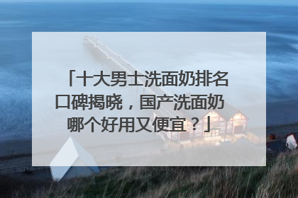 十大男士洗面奶排名口碑揭晓，国产洗面奶哪个好用又便宜？