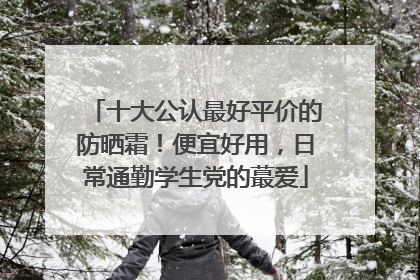 十大公认最好平价的防晒霜！便宜好用，日常通勤学生党的蕞爱